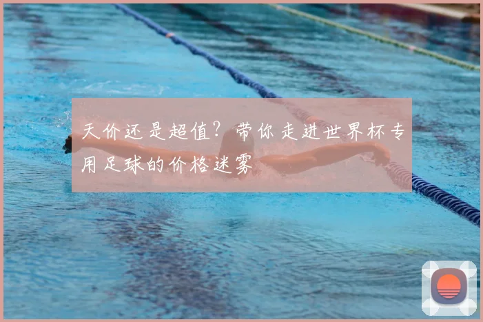天价还是超值？带你走进世界杯专用足球的价格迷雾