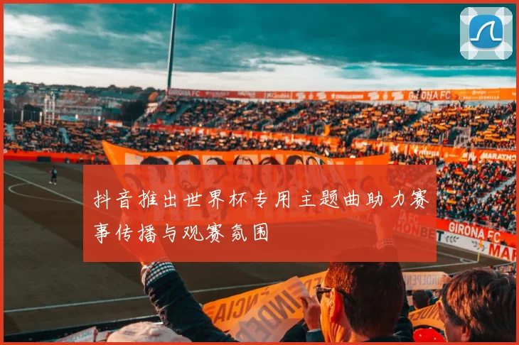 抖音推出世界杯专用主题曲助力赛事传播与观赛氛围